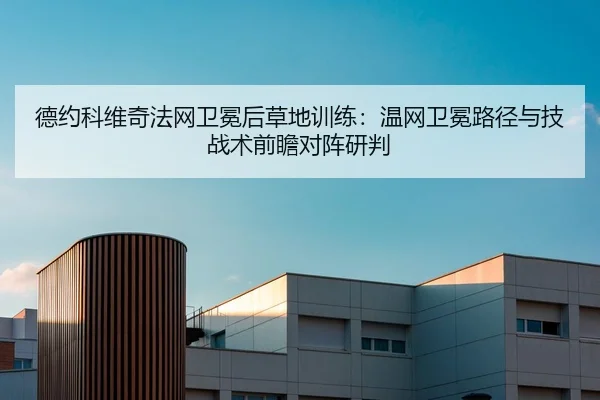 德约科维奇法网卫冕后草地训练：温网卫冕路径与技战术前瞻对阵研判