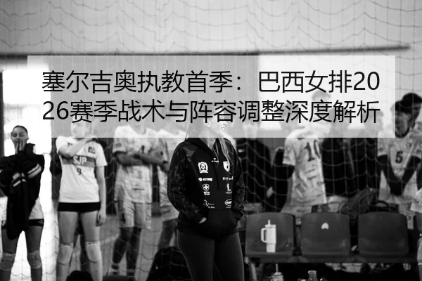 塞尔吉奥执教首季：巴西女排2026赛季战术与阵容调整深度解析