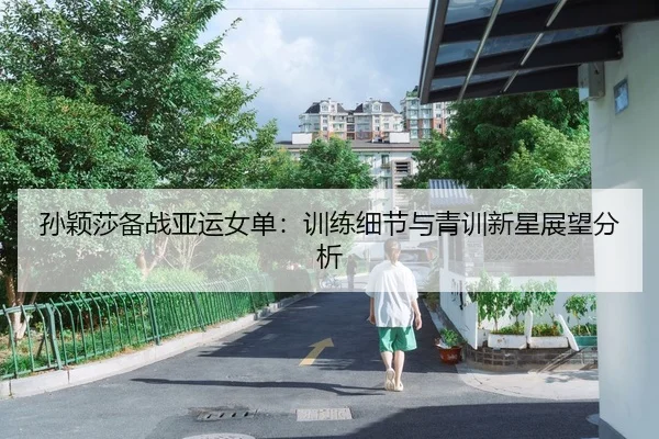 孙颖莎备战亚运女单：训练细节与青训新星展望分析