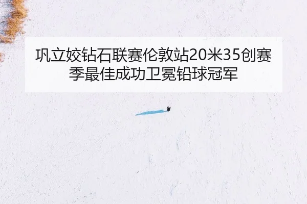 巩立姣钻石联赛伦敦站20米35创赛季最佳成功卫冕铅球冠军